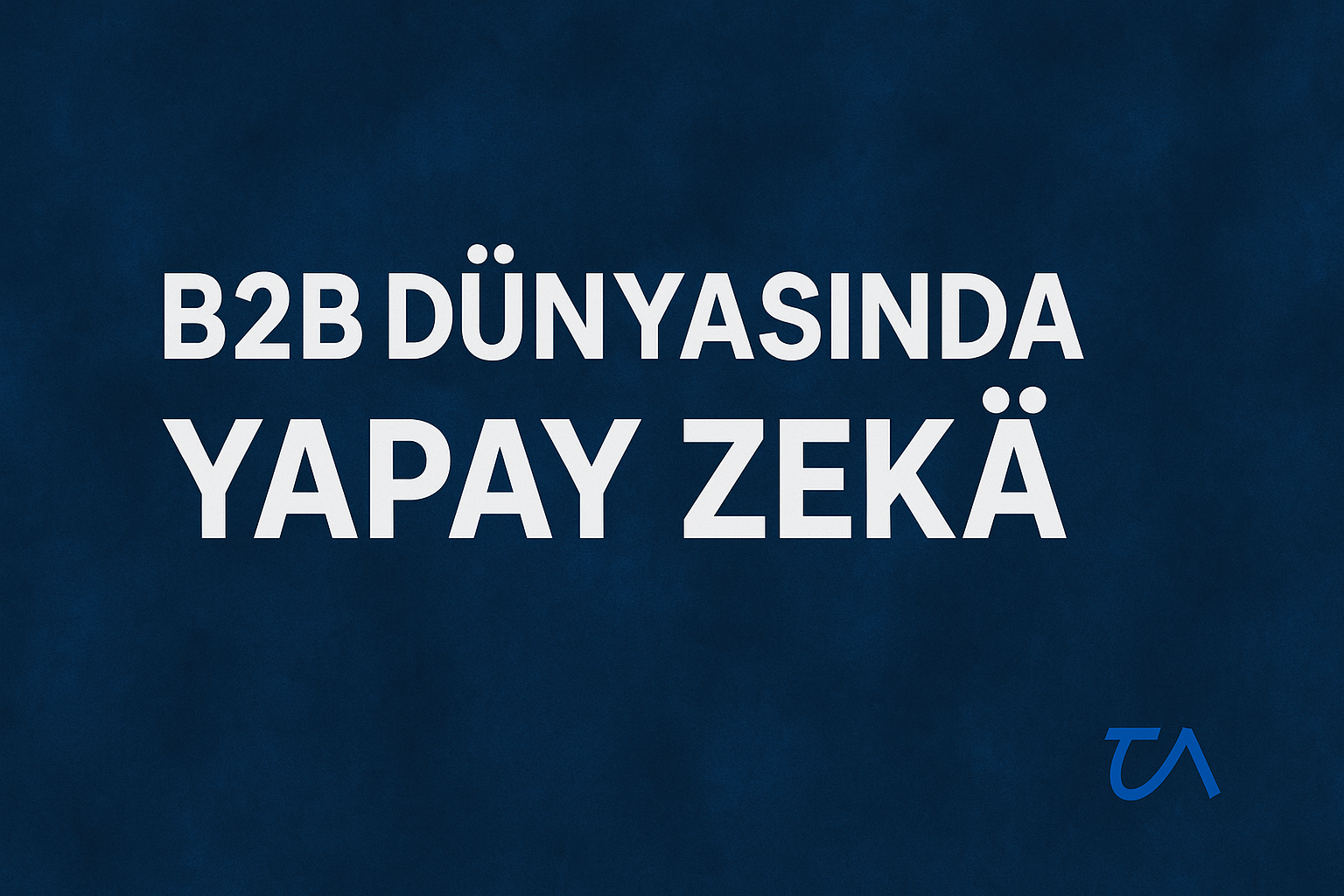 B2B Dünyasında Yapay Zekâ: Sessiz Devrimin Tam Ortasındayız
